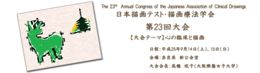 日本描画テスト・描画療法学会・第23回大会【大会テーマ】心の臨床と描画・日程：平成25年9月14日（土），15日（日）・会場：奈良県新公会堂・大会会長：高橋　依子（大阪樟蔭女子大学）